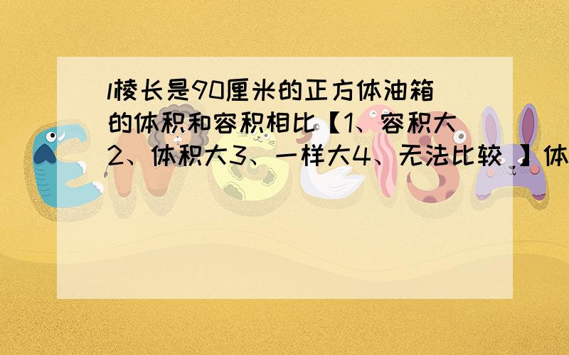 l棱长是90厘米的正方体油箱的体积和容积相比【1、容积大2、体积大3、一样大4、无法比较 】体积和容积能比较吗