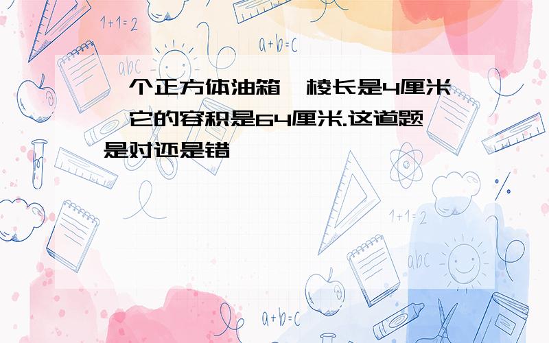 一个正方体油箱,棱长是4厘米,它的容积是64厘米.这道题是对还是错