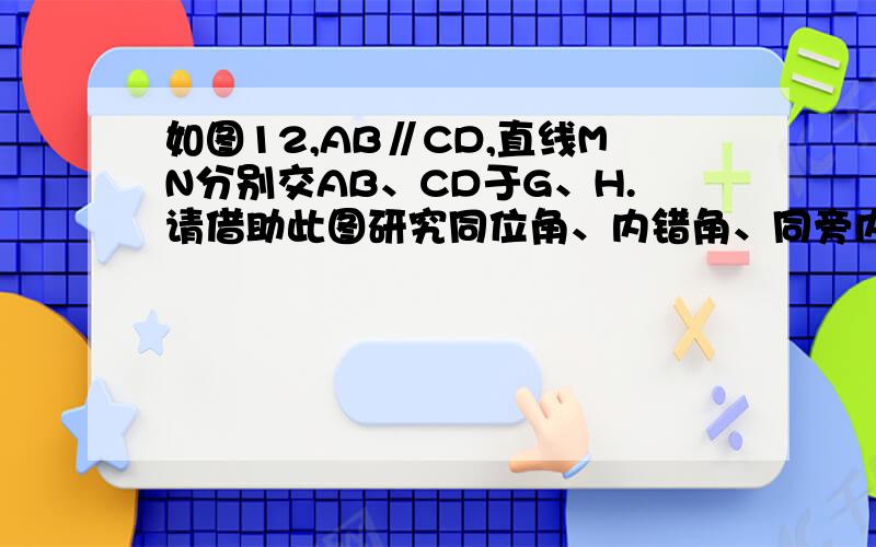 如图12,AB∥CD,直线MN分别交AB、CD于G、H.请借助此图研究同位角、内错角、同旁内角的平分线的位置关系