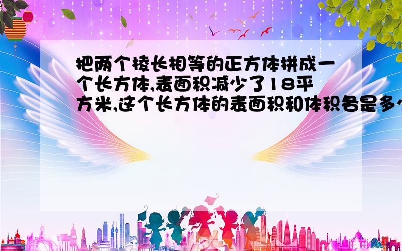 把两个棱长相等的正方体拼成一个长方体,表面积减少了18平方米,这个长方体的表面积和体积各是多少?