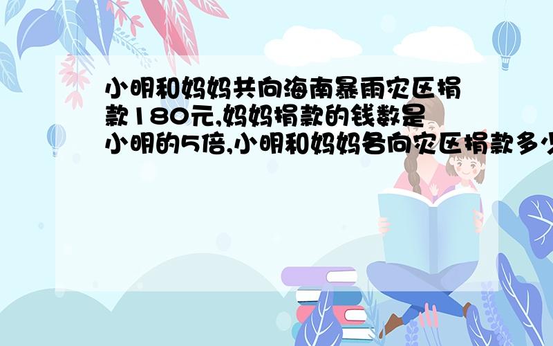 小明和妈妈共向海南暴雨灾区捐款180元,妈妈捐款的钱数是小明的5倍,小明和妈妈各向灾区捐款多少元?