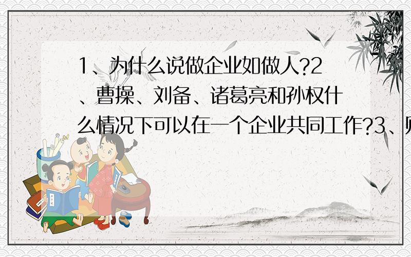 1、为什么说做企业如做人?2、曹操、刘备、诸葛亮和孙权什么情况下可以在一个企业共同工作?3、财务管理对企业管理的影响?4、学企业管理对你的影响?5、通过实例说明你对企业管理的理解?