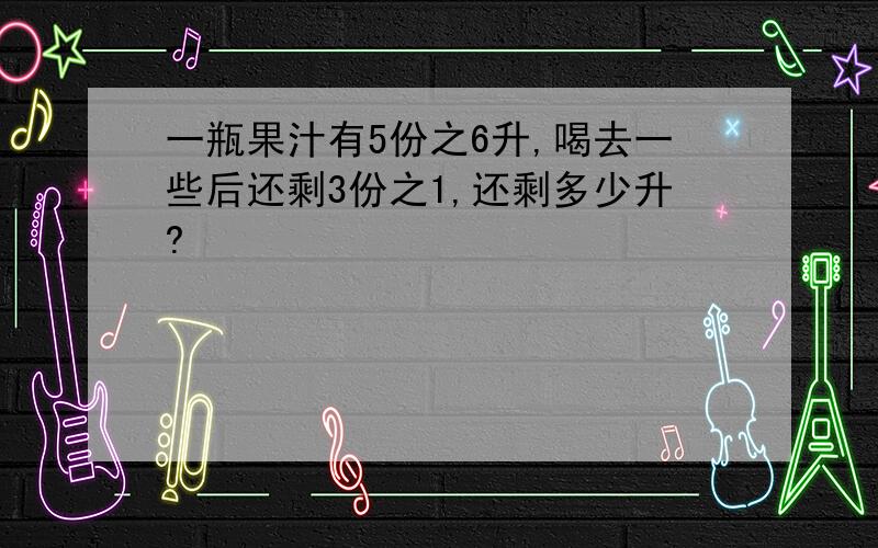 一瓶果汁有5份之6升,喝去一些后还剩3份之1,还剩多少升?