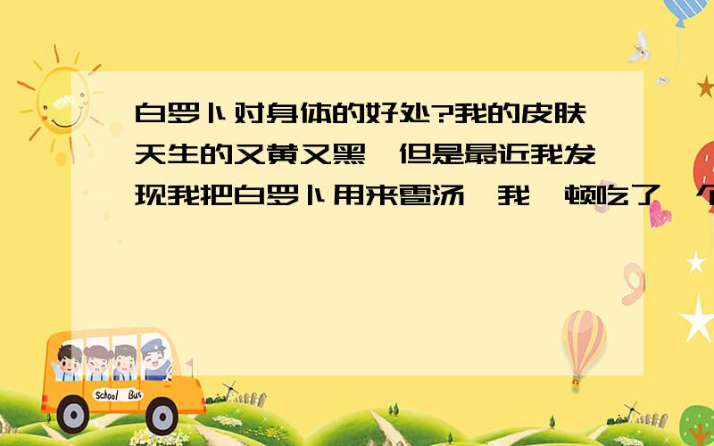 白罗卜对身体的好处?我的皮肤天生的又黄又黑,但是最近我发现我把白罗卜用来雹汤,我一顿吃了一个白罗卜,第二天我的皮肤就很好看.好象面色也好了许多,白了许多,所以我每隔一周就吃一次