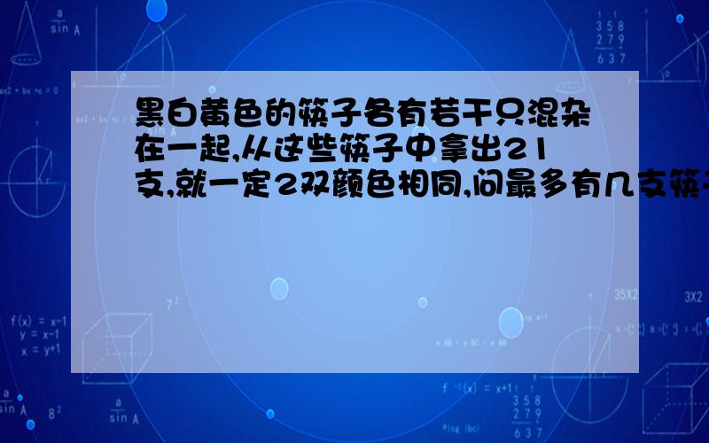 黑白黄色的筷子各有若干只混杂在一起,从这些筷子中拿出21支,就一定2双颜色相同,问最多有几支筷子