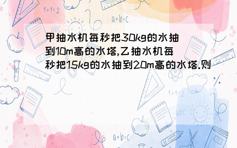 甲抽水机每秒把30kg的水抽到10m高的水塔,乙抽水机每秒把15kg的水抽到20m高的水塔.则（ ）A.甲抽水机的功率大 B.甲乙两抽水机的功率相等C.半小时内乙抽水机做的功较多D.半小时内甲抽水机做