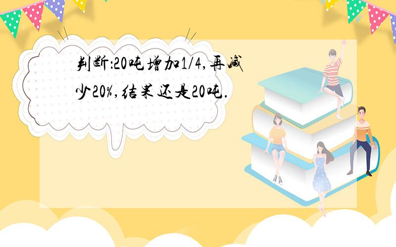 判断：20吨增加1/4,再减少20%,结果还是20吨.