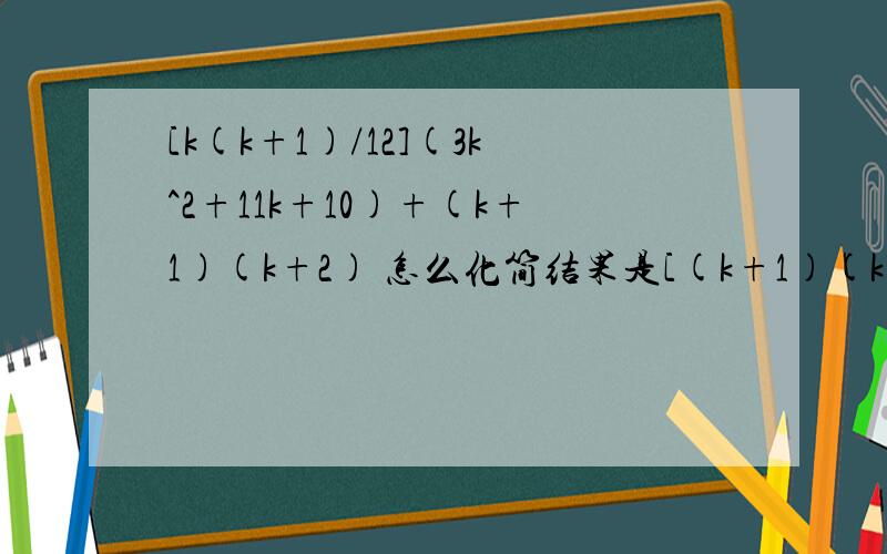 [k(k+1)/12](3k^2+11k+10)+(k+1)(k+2) 怎么化简结果是[(k+1)(k+2)/12][3(k+1)^2+11(k+1)+10] 不过我不知到详细的步骤