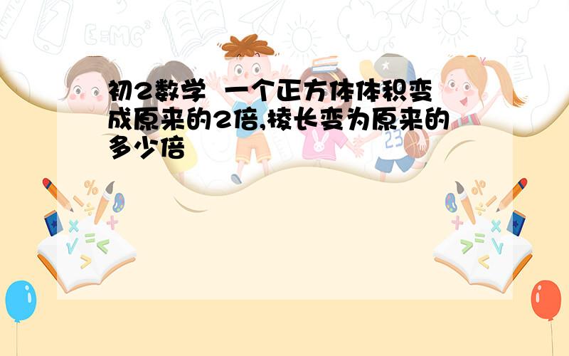 初2数学  一个正方体体积变成原来的2倍,棱长变为原来的多少倍