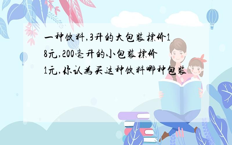 一种饮料,3升的大包装标价18元,200毫升的小包装标价1元,你认为买这种饮料哪种包装