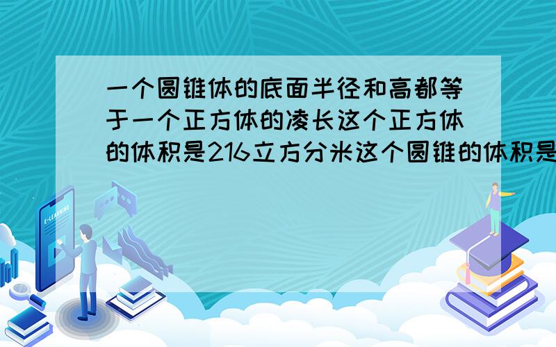 一个圆锥体的底面半径和高都等于一个正方体的凌长这个正方体的体积是216立方分米这个圆锥的体积是多少立方