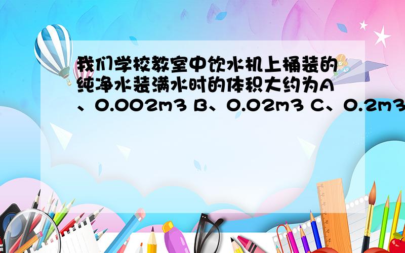 我们学校教室中饮水机上桶装的纯净水装满水时的体积大约为A、0.002m3 B、0.02m3 C、0.2m3 D、2m3