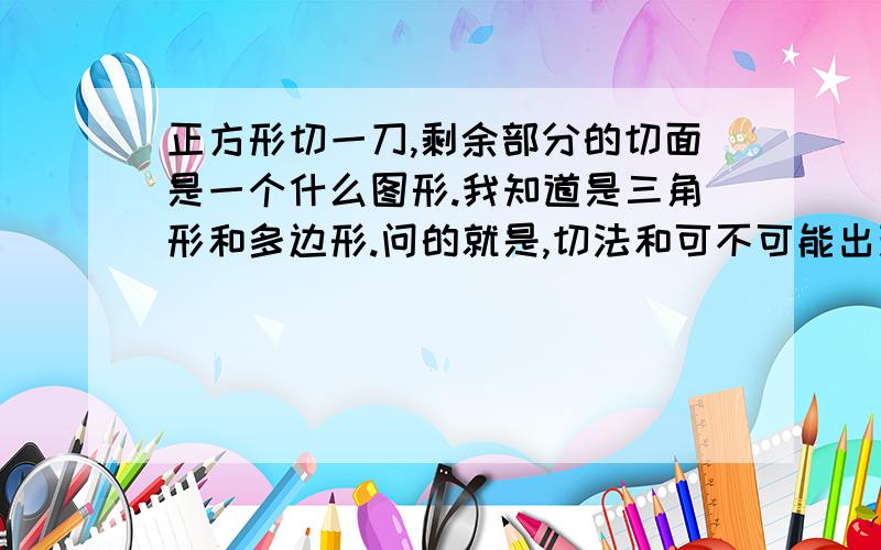 正方形切一刀,剩余部分的切面是一个什么图形.我知道是三角形和多边形.问的就是,切法和可不可能出现六边形!废话的就不要回答了.