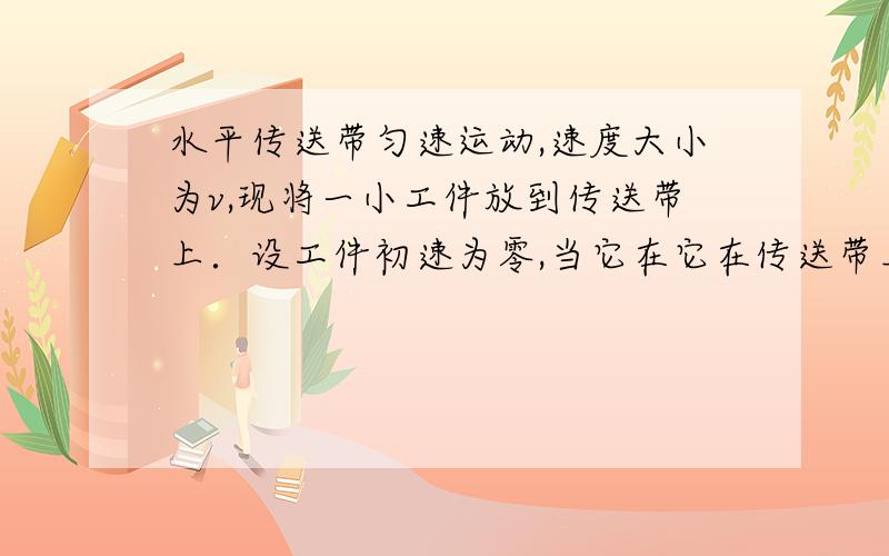 水平传送带匀速运动,速度大小为v,现将一小工件放到传送带上．设工件初速为零,当它在它在传送带上滑动一段距离后速度达到v而与传送带保持相对静止．设工件质量为m,它与传送带间的滑动