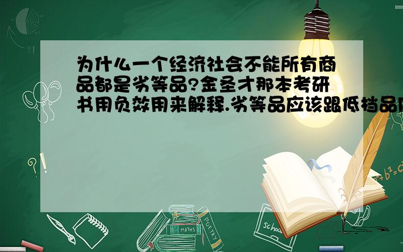 为什么一个经济社会不能所有商品都是劣等品?金圣才那本考研书用负效用来解释.劣等品应该跟低档品同一个概念吗?我觉得低档品的效用也是正的呀,难道效用是负的?另外替代效应绝对值大