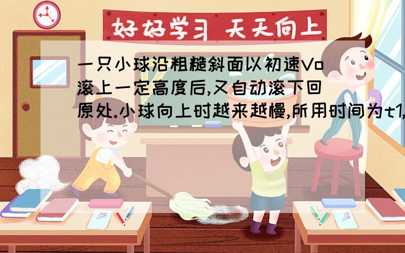 一只小球沿粗糙斜面以初速Vo滚上一定高度后,又自动滚下回原处.小球向上时越来越慢,所用时间为t1,向下时越来越快,所用时间为t2,则A、t1＝t2 B、t1＜t2 C、 t1＞t2 D、无法判断请说明理由.