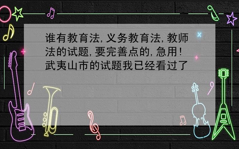 谁有教育法,义务教育法,教师法的试题,要完善点的,急用!武夷山市的试题我已经看过了