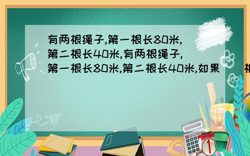 有两根绳子,第一根长80米,第二根长40米,有两根绳子,第一根长80米,第二根长40米,如果從兩根上剪去同樣長的一段後,短繩剩下的長度是長繩的剩下的2/7,兩條繩各減去多長?