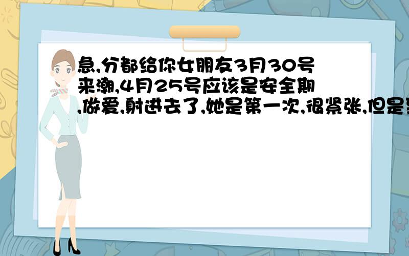 急,分都给你女朋友3月30号来潮,4月25号应该是安全期,做爱,射进去了,她是第一次,很紧张,但是到现在也没来月经,是怎么回事,