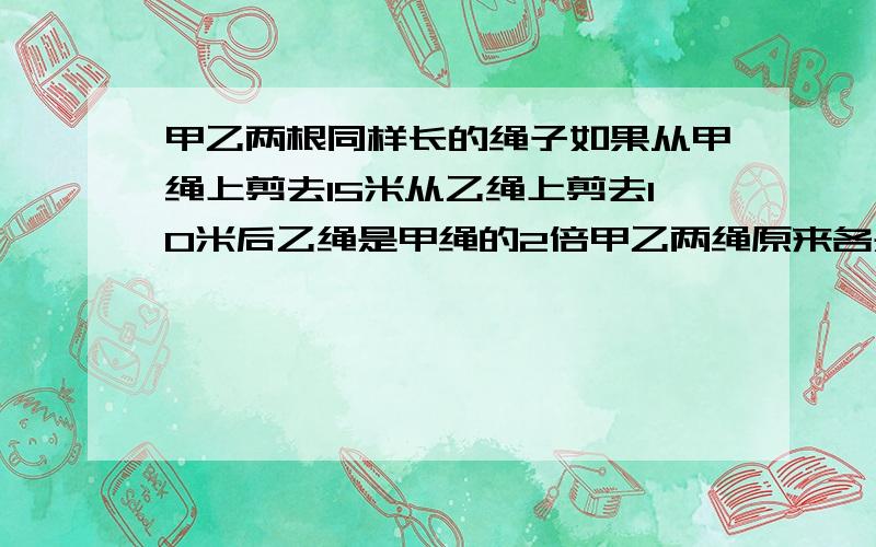 甲乙两根同样长的绳子如果从甲绳上剪去15米从乙绳上剪去10米后乙绳是甲绳的2倍甲乙两绳原来各是多少请祥细点不用方程谢谢