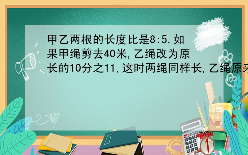 甲乙两根的长度比是8:5,如果甲绳剪去40米,乙绳改为原长的10分之11,这时两绳同样长,乙绳原来长多少米要算式