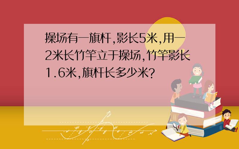 操场有一旗杆,影长5米,用一2米长竹竿立于操场,竹竿影长1.6米,旗杆长多少米?