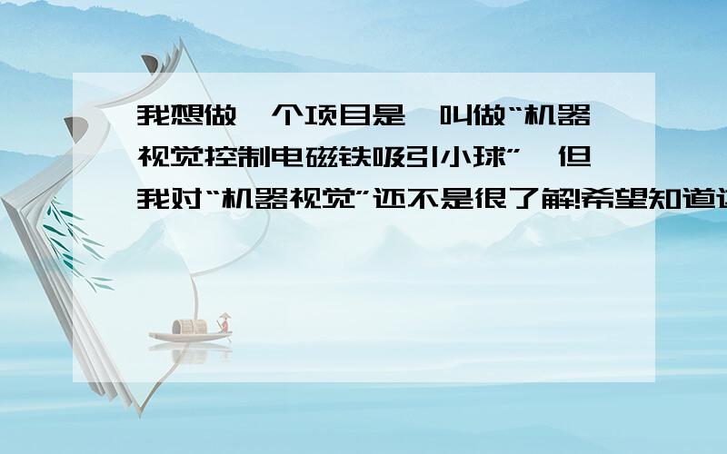 我想做一个项目是,叫做“机器视觉控制电磁铁吸引小球”,但我对“机器视觉”还不是很了解!希望知道这方面知识的大神们帮帮我,让我更清楚自己的方向!