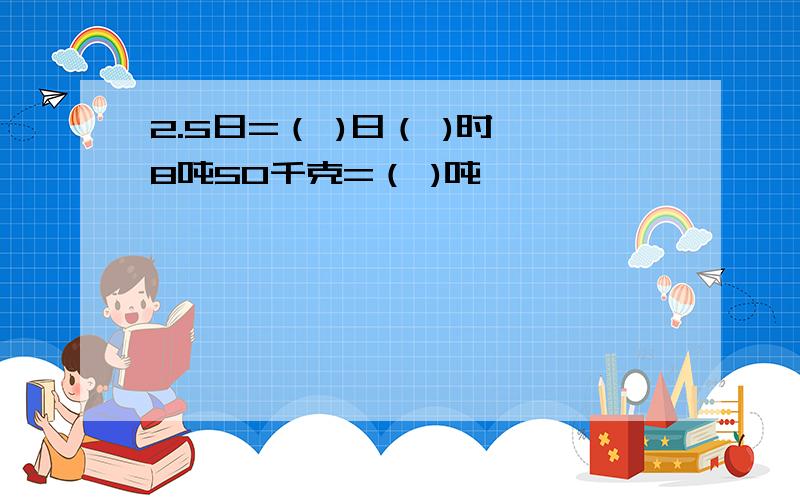 2.5日=（ )日（ )时 8吨50千克=（ )吨