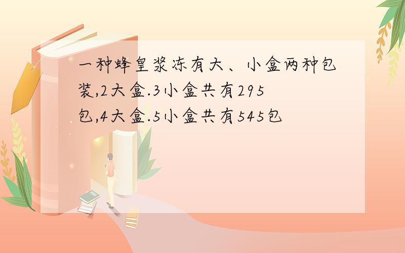 一种蜂皇浆冻有大、小盒两种包装,2大盒.3小盒共有295包,4大盒.5小盒共有545包