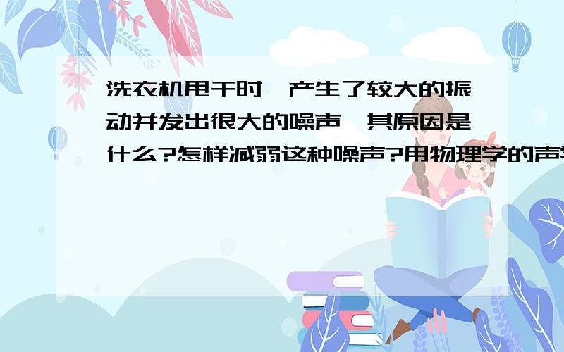 洗衣机甩干时,产生了较大的振动并发出很大的噪声,其原因是什么?怎样减弱这种噪声?用物理学的声学知识来说明