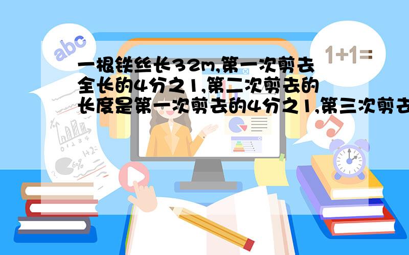 一根铁丝长32m,第一次剪去全长的4分之1,第二次剪去的长度是第一次剪去的4分之1,第三次剪去的长度是第二次剪去的2分之1.第三次剪去多少米?剪三次后还剩下多少米?