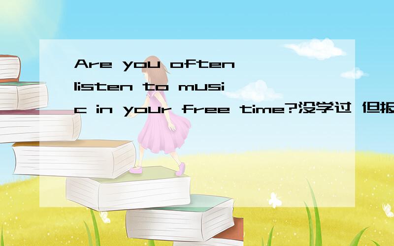 Are you often listen to music in your free time?没学过 但报纸有