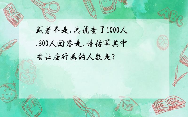 或者不是,共调查了1000人,300人回答是,请估算其中有让座行为的人数是?