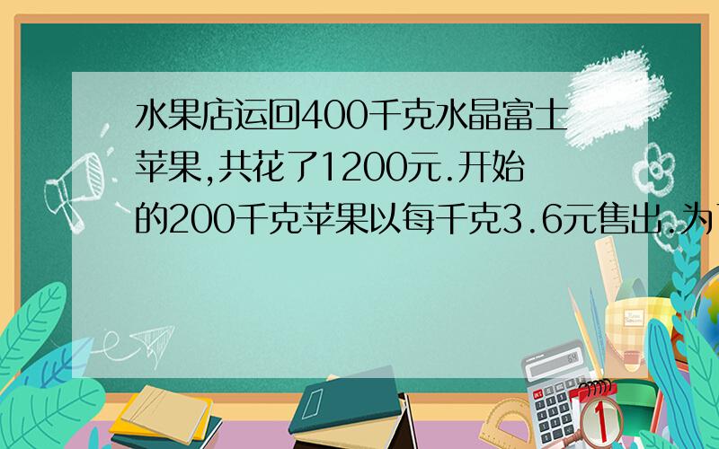 水果店运回400千克水晶富士苹果,共花了1200元.开始的200千克苹果以每千克3.6元售出.为了不赔钱,剩下的200千克的苹果每千克至少应卖多少元?