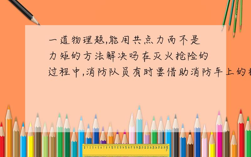 一道物理题,能用共点力而不是力矩的方法解决吗在灭火抢险的过程中,消防队员有时要借助消防车上的梯子爬到高处进行救人或灭火作业,如图所示.已知消防车梯子的下端放置在粗糙的车厢表