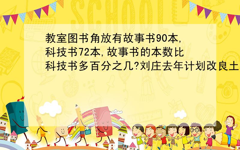 教室图书角放有故事书90本,科技书72本,故事书的本数比科技书多百分之几?刘庄去年计划改良土地12.5公顷,实际改良土地15公顷实际完成计划的百分之几?