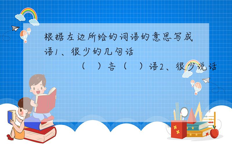 根据左边所给的词语的意思写成语1、很少的几句话               （   ）言（   ）语2、很少说话                   （   ）言（   ）语  3、哄骗人的好听的话           （   ）言（   ）语4、豪迈雄壮的