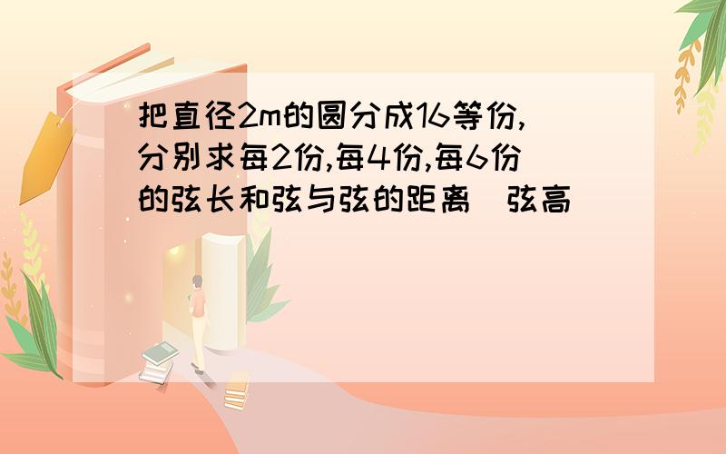 把直径2m的圆分成16等份,分别求每2份,每4份,每6份的弦长和弦与弦的距离（弦高）