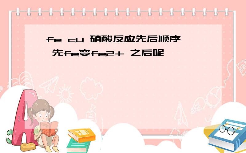 fe cu 硝酸反应先后顺序 先fe变fe2+ 之后呢