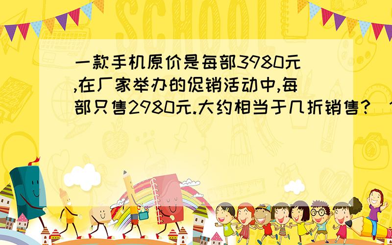 一款手机原价是每部3980元,在厂家举办的促销活动中,每部只售2980元.大约相当于几折销售?（1）大约相当于几折销售?（2）价钱降低了百分之几?