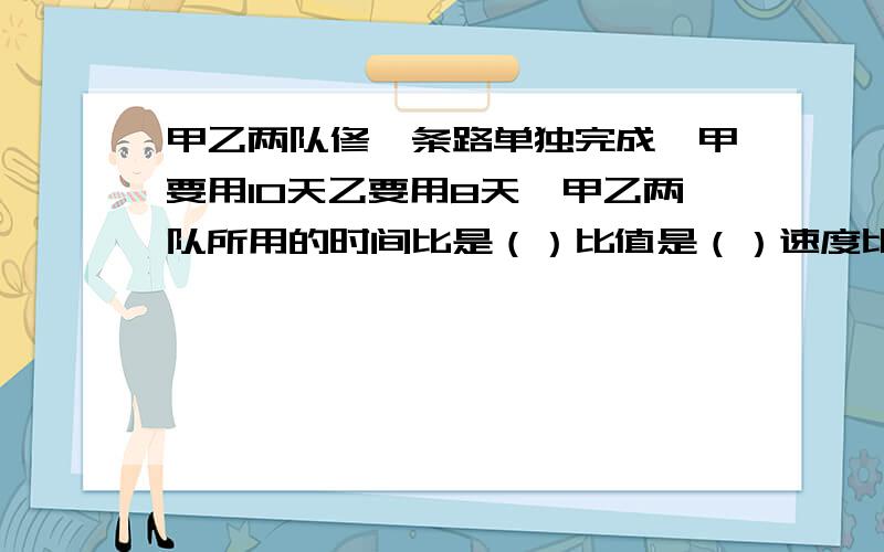 甲乙两队修一条路单独完成,甲要用10天乙要用8天,甲乙两队所用的时间比是（）比值是（）速度比是（）