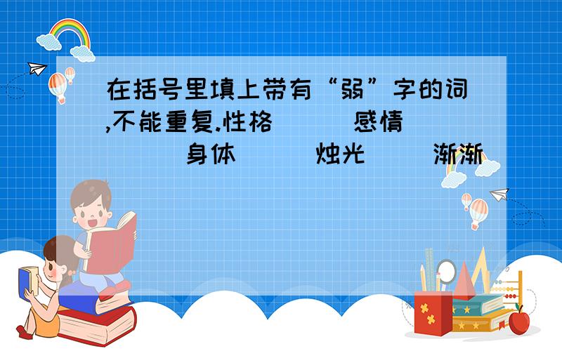 在括号里填上带有“弱”字的词,不能重复.性格（ ) 感情（ ） 身体（ ） 烛光（ ）渐渐( ） 长得（ ） 病残（ ）提示：括号里要填