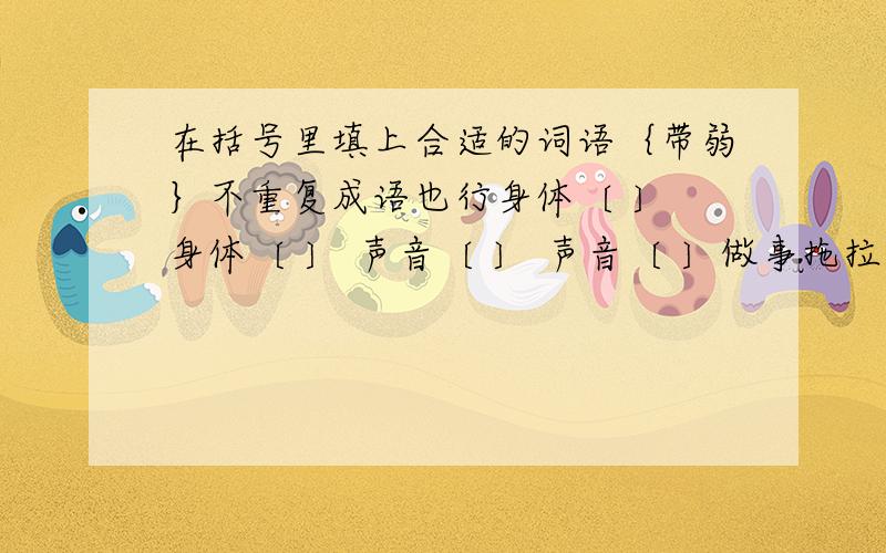 在括号里填上合适的词语｛带弱｝不重复成语也行身体〔 〕 身体〔 〕 声音〔 〕 声音〔 〕做事拖拉,这是他的〔 〕他身子很单,简直〔 〕