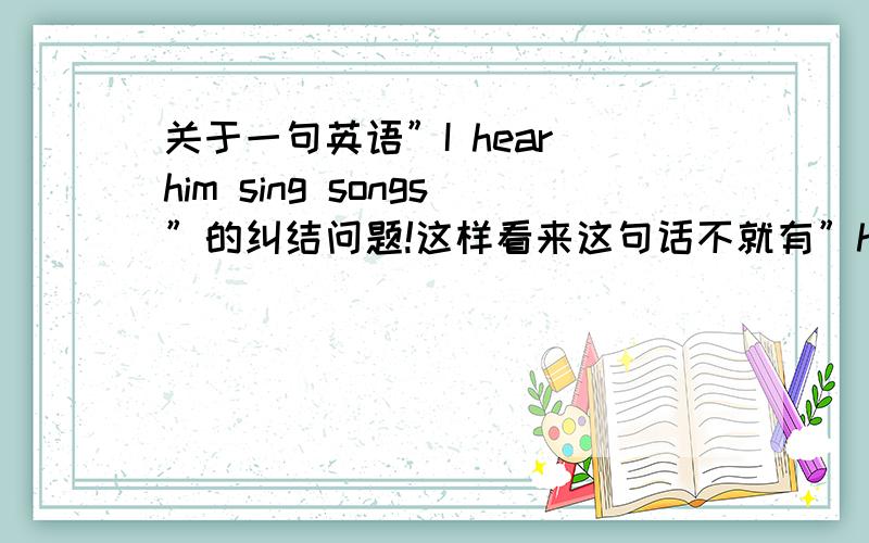 关于一句英语”I hear him sing songs”的纠结问题!这样看来这句话不就有”hear”和”sing”两个动词了吗!可是我老湿说这句是对的!