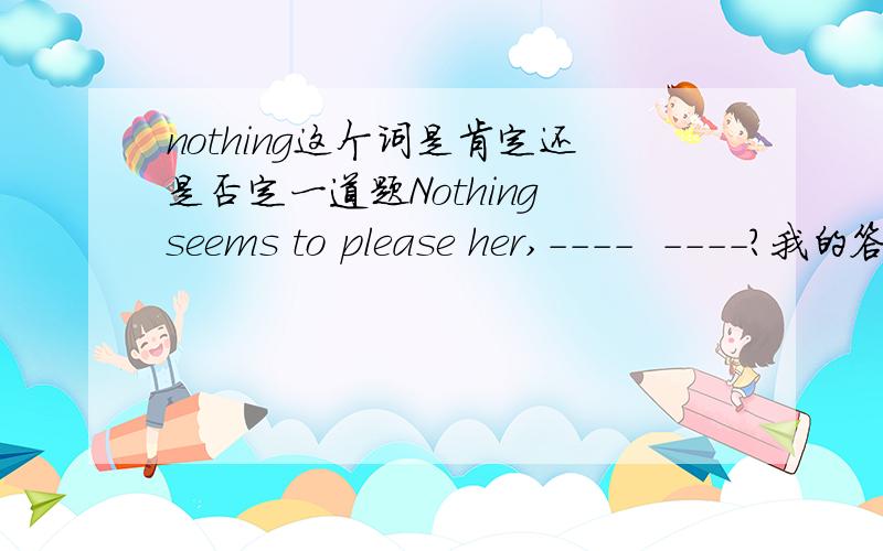 nothing这个词是肯定还是否定一道题Nothing seems to please her,----  ----?我的答案是does it ,补课老师和我说nothing 是肯定的 应该用doesn't it..但是我记得学校老师说过nothing是否定的呀...求高人解释