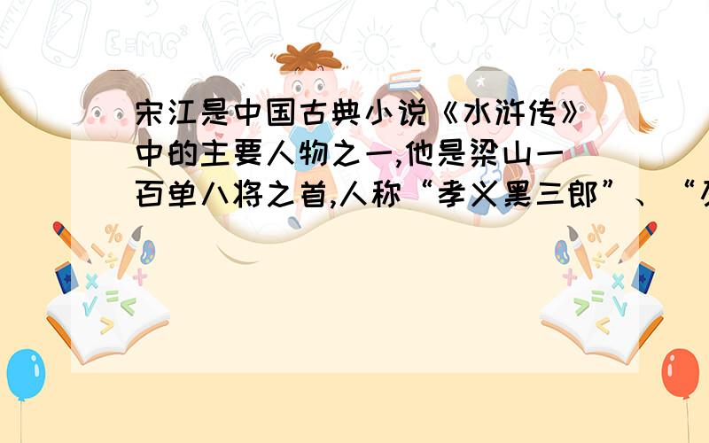 宋江是中国古典小说《水浒传》中的主要人物之一,他是梁山一百单八将之首,人称“孝义黑三郎”、“及时雨”、“呼保义”.他原本是郓城县押司,后加入梁山,在托塔天王晁盖阵亡后成为梁