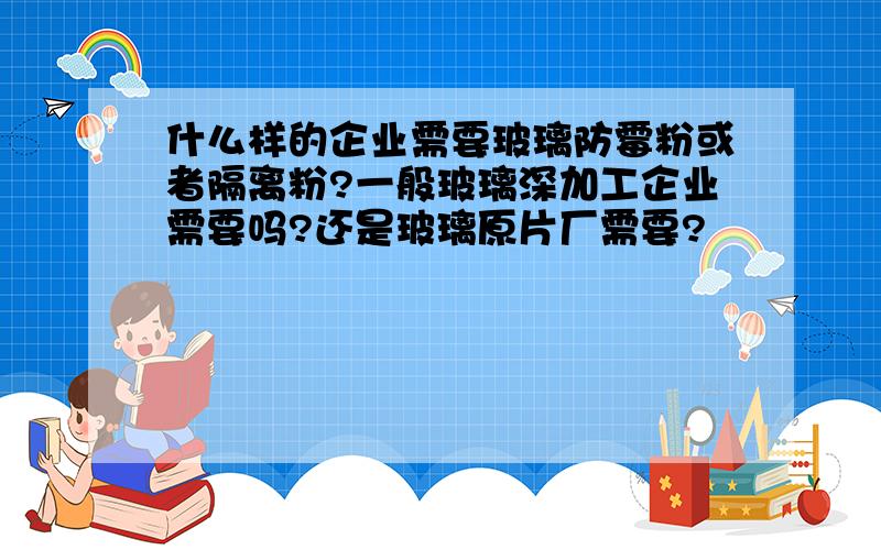 什么样的企业需要玻璃防霉粉或者隔离粉?一般玻璃深加工企业需要吗?还是玻璃原片厂需要?