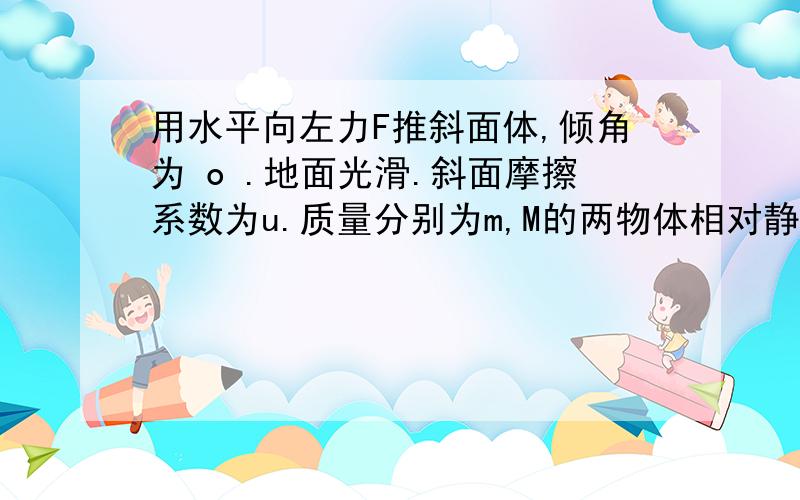 用水平向左力F推斜面体,倾角为 o .地面光滑.斜面摩擦系数为u.质量分别为m,M的两物体相对静止用水平向左力F推斜面体,倾角为 o .地面光滑.斜面摩擦系数为u.质量分别为m,M的两物体相对静止.求