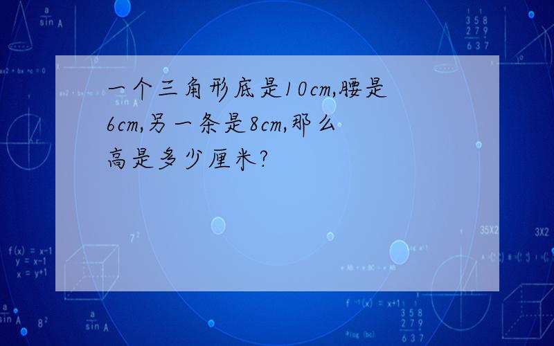 一个三角形底是10cm,腰是6cm,另一条是8cm,那么高是多少厘米?