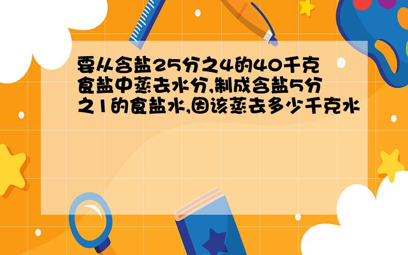 要从含盐25分之4的40千克食盐中蒸去水分,制成含盐5分之1的食盐水,因该蒸去多少千克水